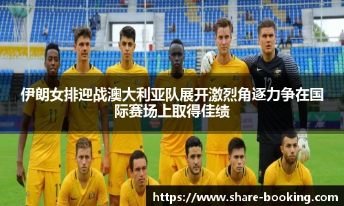 伊朗女排迎战澳大利亚队展开激烈角逐力争在国际赛场上取得佳绩